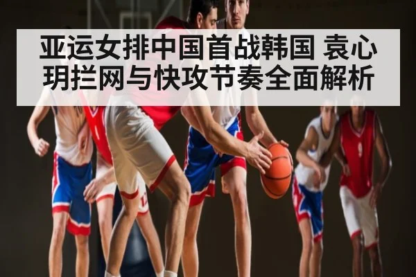 亚运女排中国首战韩国 袁心玥拦网与快攻节奏全面解析